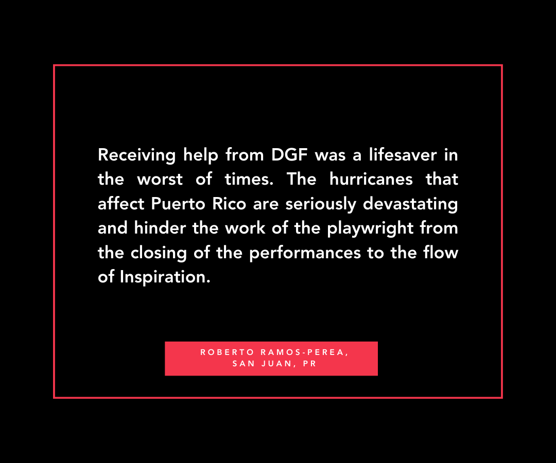 Quote from Roberto in San Juan, PR 'Receiving help from DGF was a lifesaver in the worst of times. The hurricanes that affect Puerto Rico are seriously devastating and hinder the work of the playwright from the closing of the performances to the flow of Inspiration.'