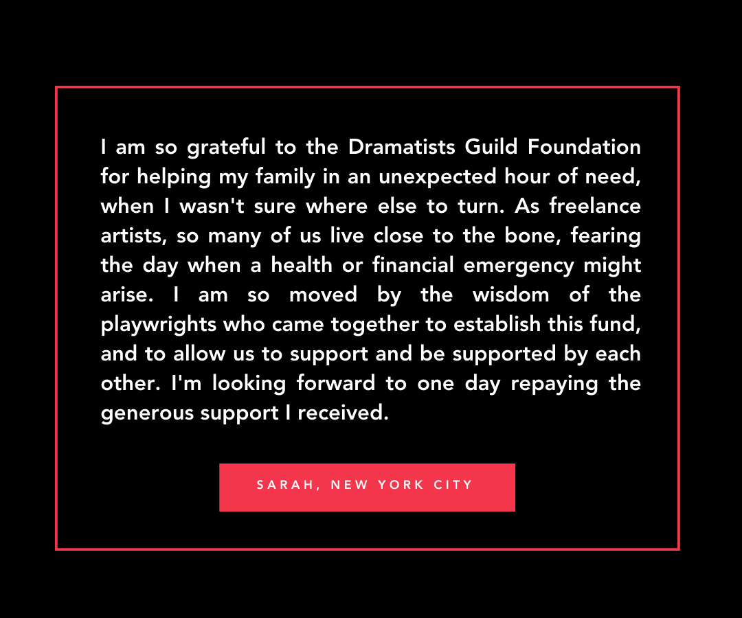 Quote from Sarah in New York City, 'I am so grateful to the Dramatists Guild Foundation for helping my family in an unexpected hour of need when I wasn't sure where else to turn. As freelance artists, so many of us live close to the bone, fearing the day when a health or financial emergency might arise. I am so moved by the wisdom of the playwrights who came together to establish this fund, and to allow us to support and be supported by each other. I'm looking forward to one day repaying the generous support I received.'
