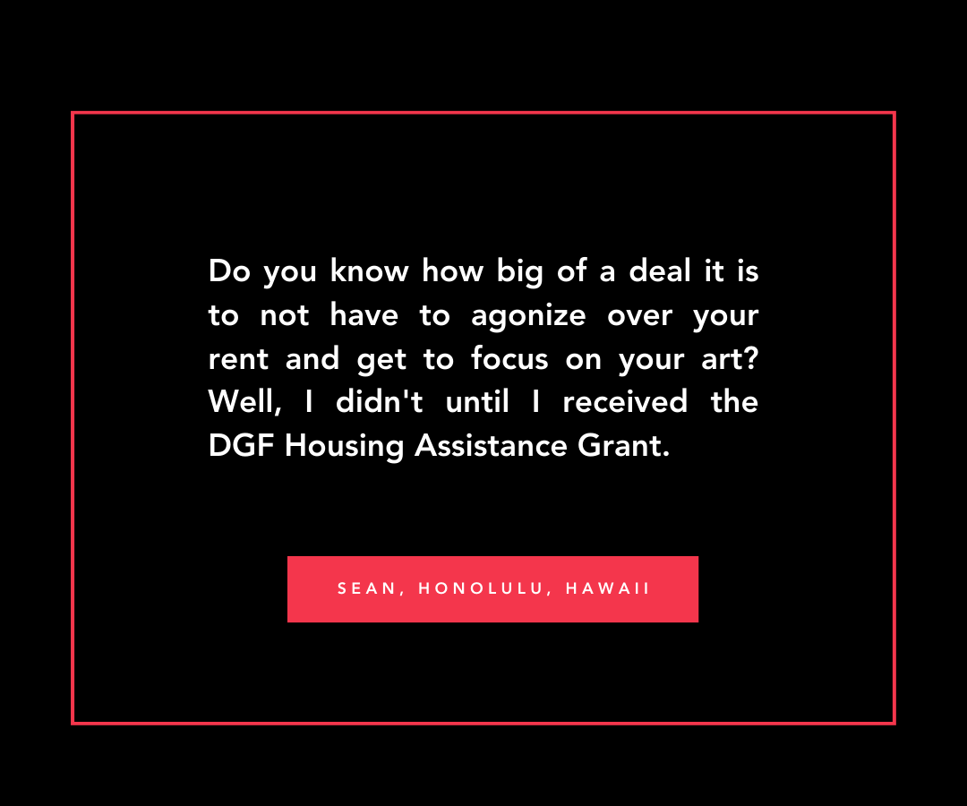 Quote from Sean in Honolulu, Hawaii, 'Do you know how big of a deal it is to not have to agonize over your rent and get to focus on your art? Well, I didn't until I received the DGF Housing Assistance Grant.' 